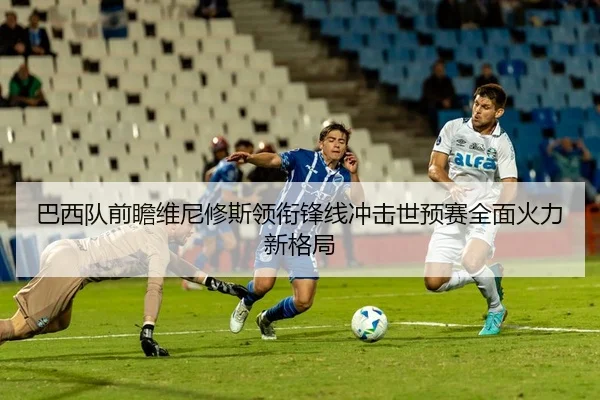 巴西队前瞻维尼修斯领衔锋线冲击世预赛全面火力新格局