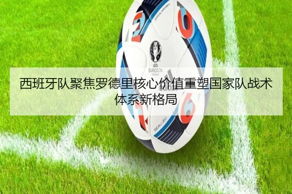 西班牙队聚焦罗德里核心价值重塑国家队战术体系新格局