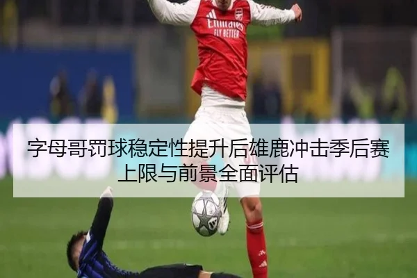字母哥罚球稳定性提升后雄鹿冲击季后赛上限与前景全面评估