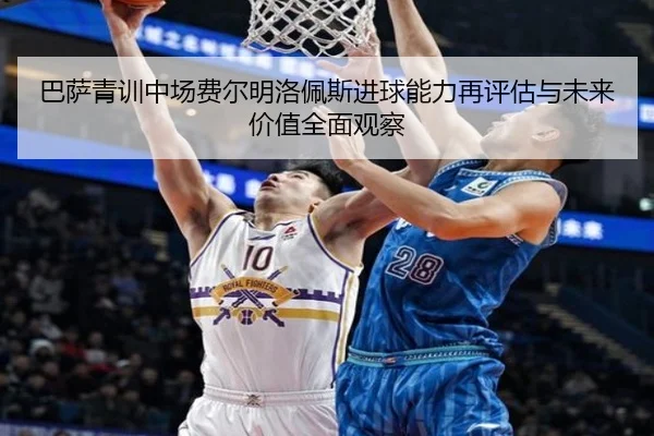 巴萨青训中场费尔明洛佩斯进球能力再评估与未来价值全面观察
