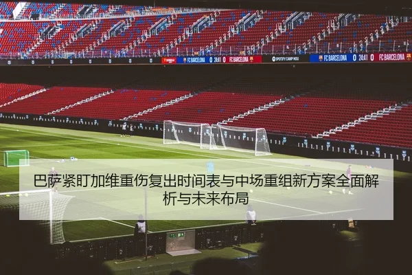 巴萨紧盯加维重伤复出时间表与中场重组新方案全面解析与未来布局