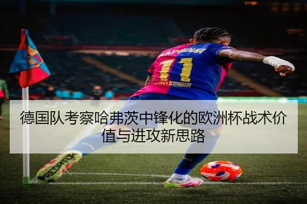 德国队考察哈弗茨中锋化的欧洲杯战术价值与进攻新思路