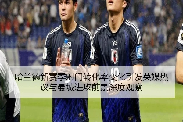 哈兰德新赛季射门转化率变化引发英媒热议与曼城进攻前景深度观察