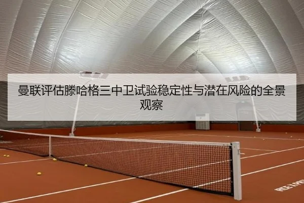 曼联评估滕哈格三中卫试验稳定性与潜在风险的全景观察